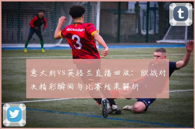 意大利vs英格兰直播回放：欧战对决精彩瞬间与比赛结果解析