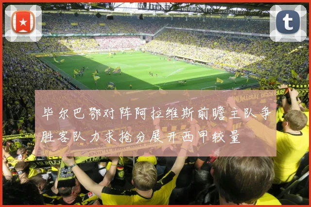 毕尔巴鄂对阵阿拉维斯前瞻主队争胜客队力求抢分展开西甲较量