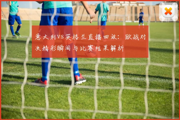 意大利vs英格兰直播回放：欧战对决精彩瞬间与比赛结果解析