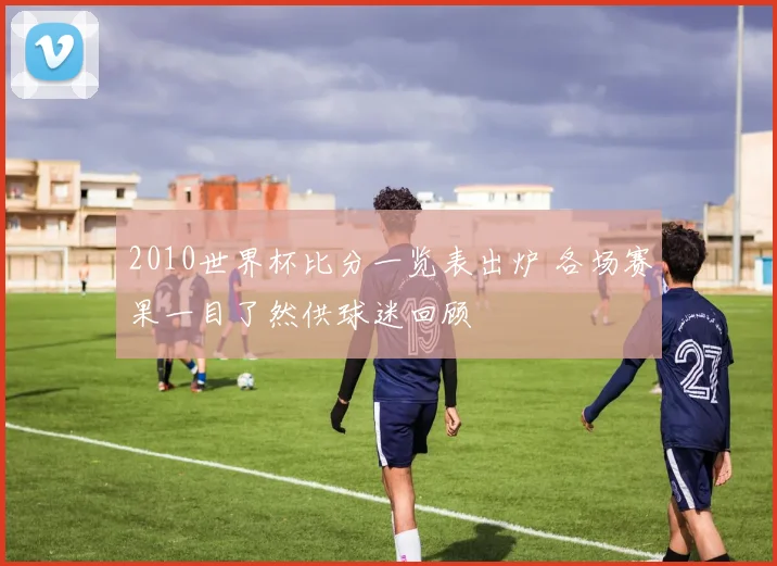 2010世界杯比分一览表出炉 各场赛果一目了然供球迷回顾