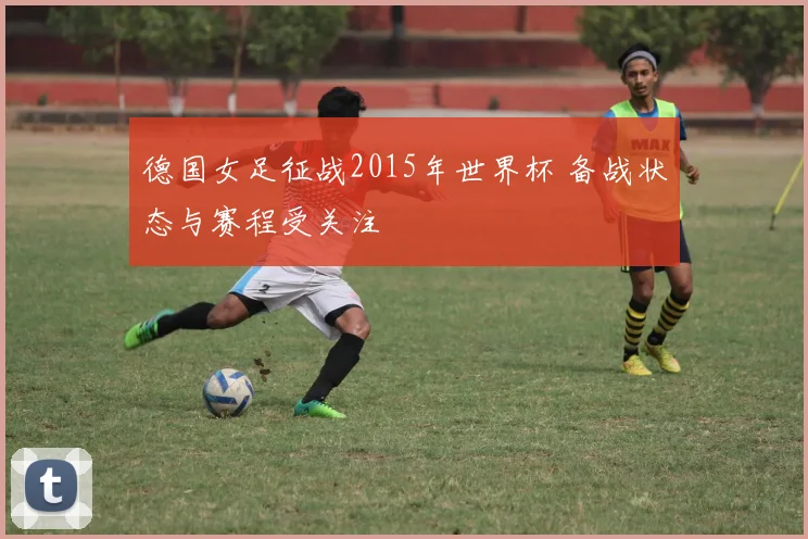 德国女足征战2015年世界杯 备战状态与赛程受关注