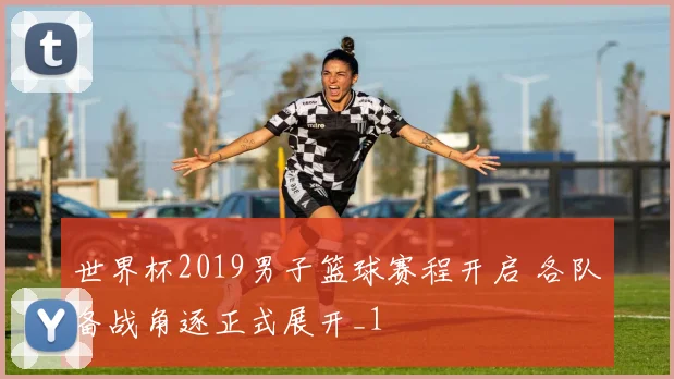世界杯2019男子篮球赛程开启 各队备战角逐正式展开_1