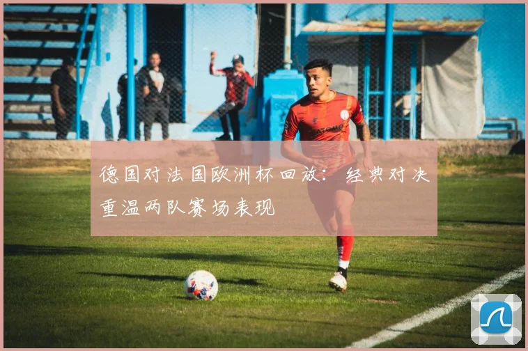 德国对法国欧洲杯回放：经典对决重温两队赛场表现