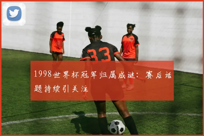 1998世界杯冠军归属成谜：赛后话题持续引关注