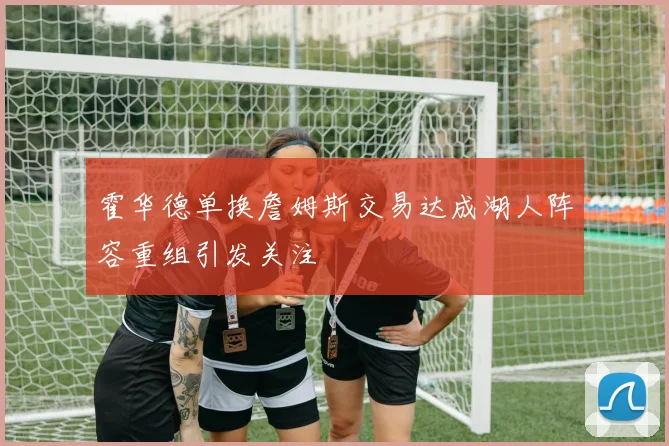 霍华德单换詹姆斯交易达成湖人阵容重组引发关注