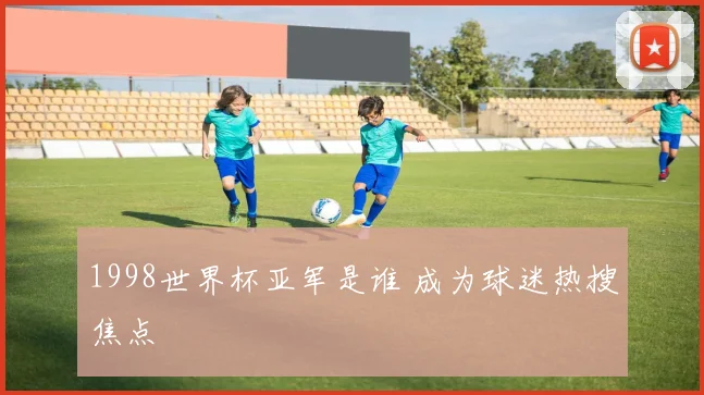 1998世界杯亚军是谁 成为球迷热搜焦点