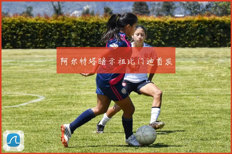 阿尔特塔暗示祖比门迪首发