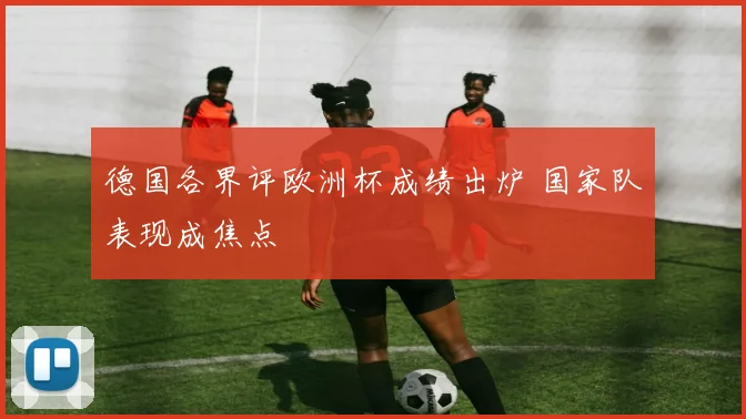 德国各界评欧洲杯成绩出炉 国家队表现成焦点