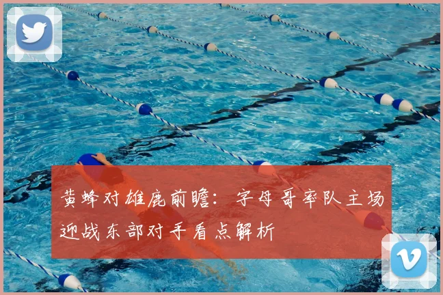 黄蜂对雄鹿前瞻：字母哥率队主场迎战东部对手看点解析